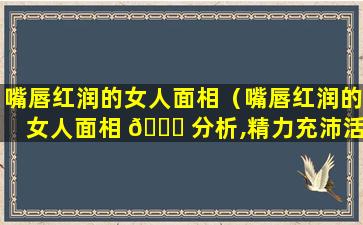 嘴唇红润的女人面相（嘴唇红润的女人面相 🐅 分析,精力充沛活泼开朗）